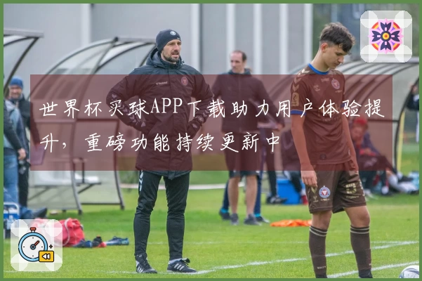 世界杯买球APP下载助力用户体验提升，重磅功能持续更新中