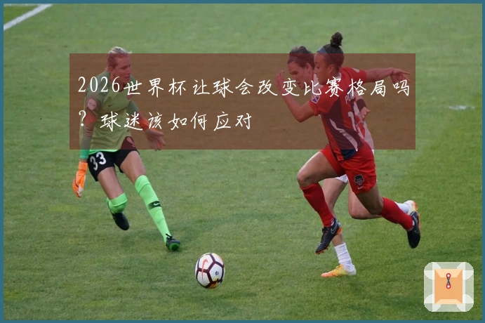 2026世界杯让球会改变比赛格局吗？球迷该如何应对