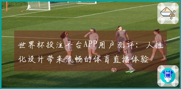 世界杯投注平台APP用户测评：人性化设计带来流畅的体育直播体验